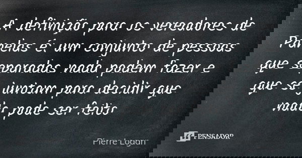 A definição para os vereadores de Panelas é: um conjunto de pessoas que separadas nada podem fazer e que se juntam para decidir que nada pode ser feito... Frase de Pierre Logan.
