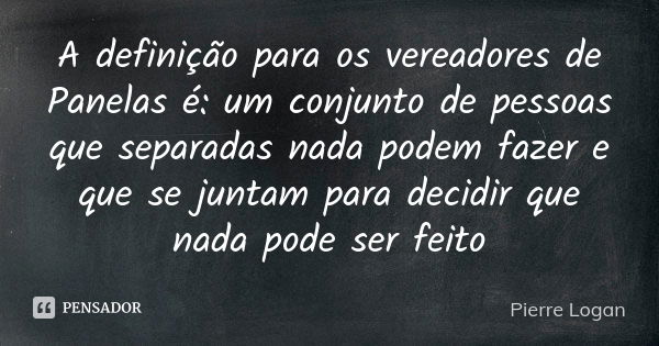 A definição para os vereadores de Panelas é: um conjunto de pessoas que separadas nada podem fazer e que se juntam para decidir que nada pode ser feito... Frase de Pierre Logan.