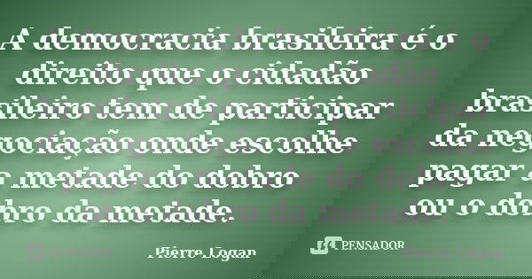 A democracia brasileira é o direito que o cidadão brasileiro tem de participar da negociação onde escolhe pagar a metade do dobro ou o dobro da metade.... Frase de Pierre Logan.