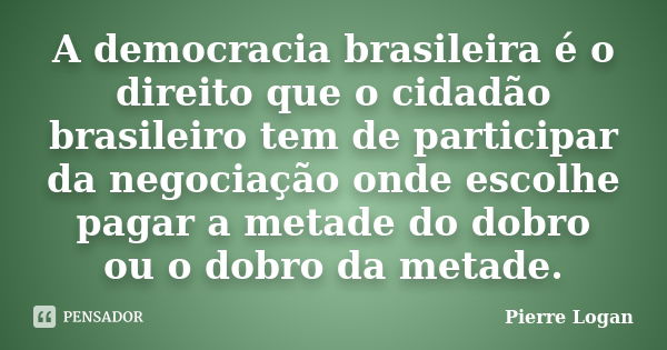 A democracia brasileira é o direito que o cidadão brasileiro tem de participar da negociação onde escolhe pagar a metade do dobro ou o dobro da metade.... Frase de Pierre Logan.