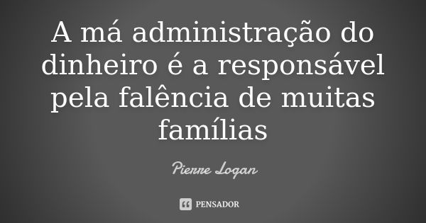 A má administração do dinheiro é a responsável pela falência de muitas famílias... Frase de Pierre Logan.