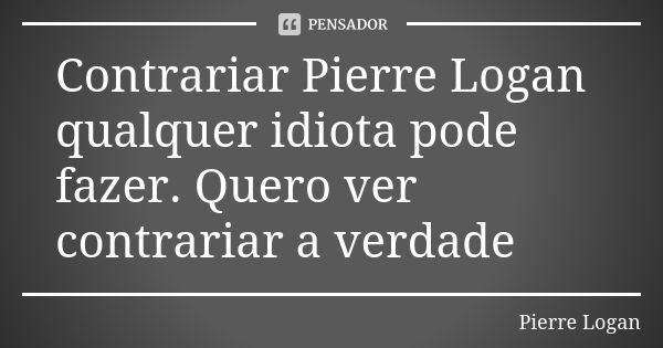 Contrariar Pierre Logan qualquer idiota pode fazer. Quero ver contrariar a verdade... Frase de Pierre Logan.