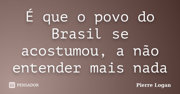 É que o povo do Brasil se acostumou, a não entender mais nada... Frase de Pierre Logan.