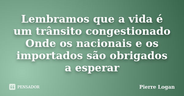 Lembramos que a vida é um trânsito congestionado Onde os nacionais e os importados são obrigados a esperar... Frase de Pierre Logan.