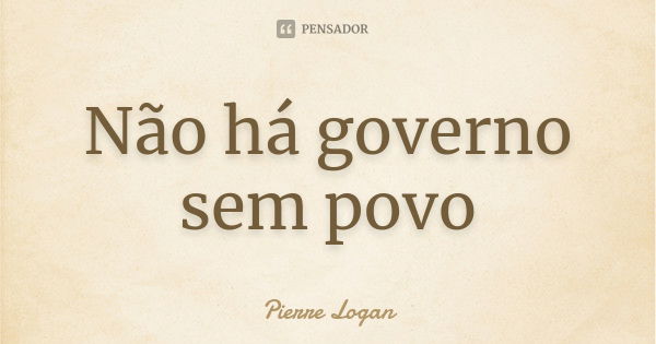 Não há governo sem povo... Frase de Pierre Logan.