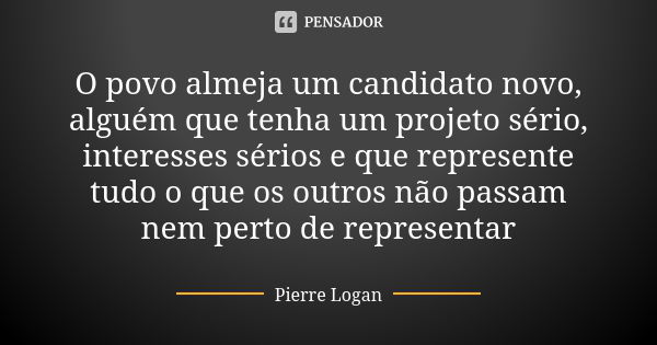 O povo almeja um candidato novo, alguém que tenha um projeto sério, interesses sérios e que represente tudo o que os outros não passam nem perto de representar... Frase de Pierre Logan.