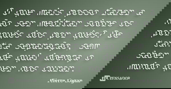 O que mais posso fazer a não ser meditar sobre os porquês dos por quês? De tanta separação, sem saber de qual doença o mundo quer nos curar.... Frase de Pierre Logan.