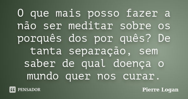 O que mais posso fazer a não ser meditar sobre os porquês dos por quês? De tanta separação, sem saber de qual doença o mundo quer nos curar.... Frase de Pierre Logan.