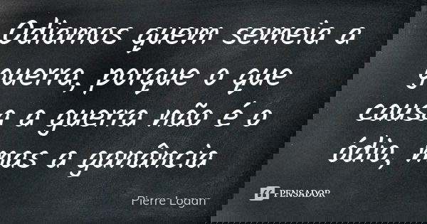 Odiamos quem semeia a guerra, porque o que causa a guerra não é o ódio, mas a ganância... Frase de Pierre Logan.