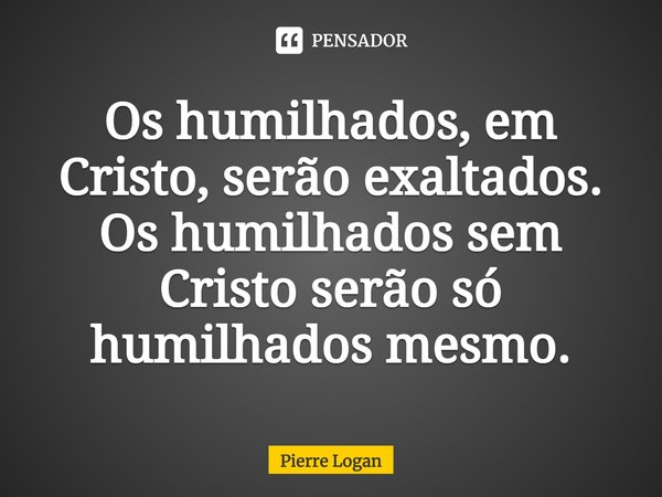 Os humilhados, em Cristo, serão exaltados. Os humilhados sem Cristo serão só humilhados mesmo.... Frase de Pierre Logan.