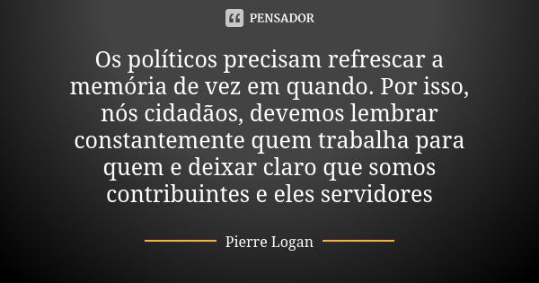 Os políticos precisam refrescar a memória de vez em quando. Por isso, nós cidadãos, devemos lembrar constantemente quem trabalha para quem e deixar claro que so... Frase de Pierre Logan.