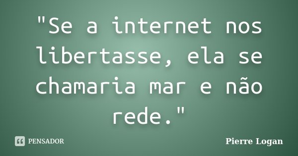 "Se a internet nos libertasse, ela se chamaria mar e não rede."... Frase de Pierre Logan.