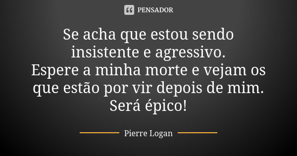 Se acha que estou sendo insistente e agressivo. Espere a minha morte e vejam os que estão por vir depois de mim. Será épico!... Frase de Pierre Logan.