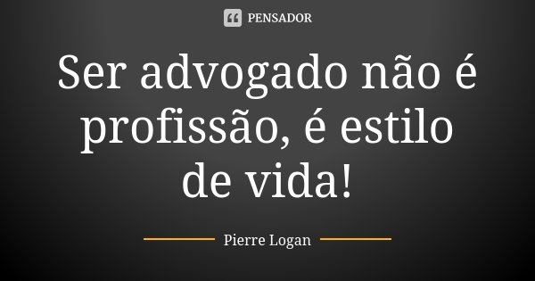 Ser advogado não é profissão, é estilo de vida!... Frase de Pierre Logan.