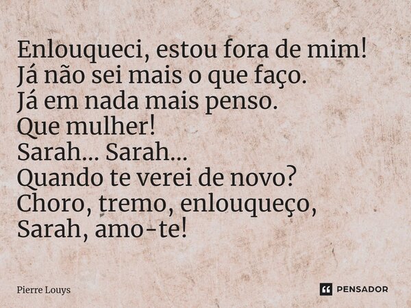 ⁠Enlouqueci, estou fora de mim! Já não sei mais o que faço. Já em nada mais penso. Que mulher! Sarah... Sarah... Quando te verei de novo? Choro, tremo, enlouque... Frase de Pierre Louys.