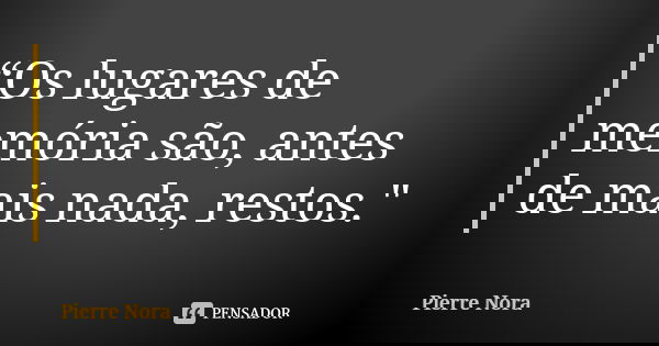 “Os lugares de memória são, antes de mais nada, restos."... Frase de Pierre Nora.