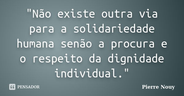 "Não existe outra via para a solidariedade humana senão a procura e o respeito da dignidade individual."... Frase de Pierre Nouy.