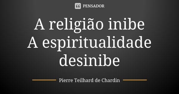 A religião inibe A espiritualidade desinibe... Frase de Pierre Teilhard de Chardin.