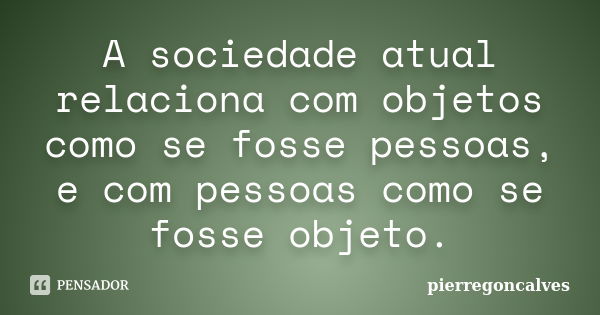 A sociedade atual relaciona com objetos como se fosse pessoas, e com pessoas como se fosse objeto.... Frase de pierregoncalves.