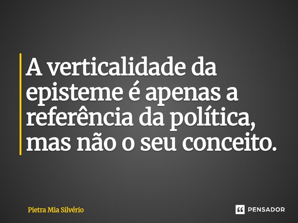 A verticalidade da episteme é apenas a referência da política, mas não o seu conceito.... Frase de Pietra Mia Silvério.