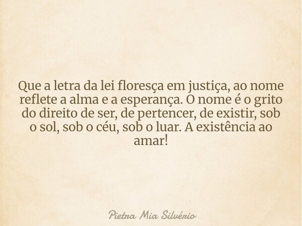 Que a letra da lei floresça em justiça, ao nome reflete a alma e a esperança. O nome é o grito do direito de ser, de pertencer, de existir, sob o sol, sob o céu... Frase de Pietra Mia Silvério.