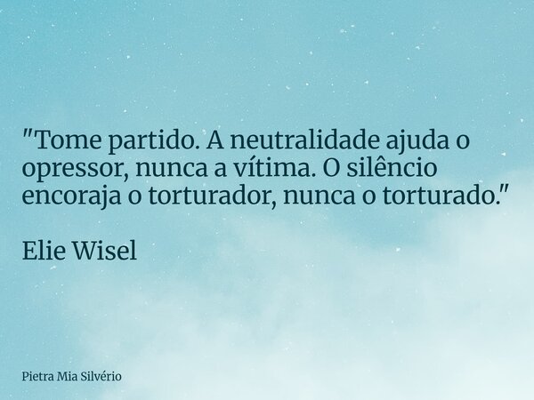 "Tome partido. A neutralidade ajuda o opressor, nunca a vítima. O silêncio encoraja o torturador, nunca o torturado." Elie Wisel... Frase de Pietra Mia Silvério.
