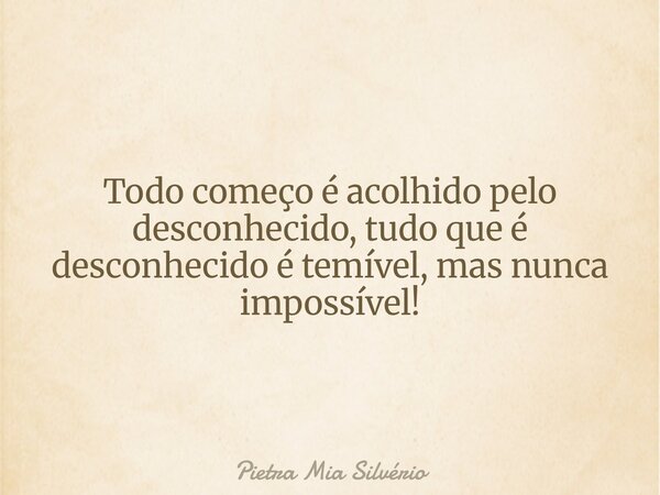 Todo começo é acolhido pelo desconhecido, tudo que é desconhecido é temível, mas nunca impossível!... Frase de Pietra Mia Silvério.