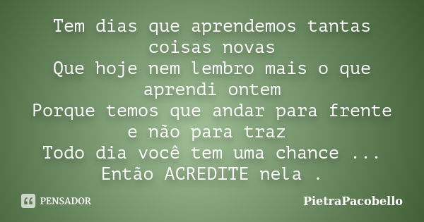 Tem dias que aprendemos tantas coisas novas Que hoje nem lembro mais o que aprendi ontem Porque temos que andar para frente e não para traz Todo dia você tem um... Frase de PietraPacobello.