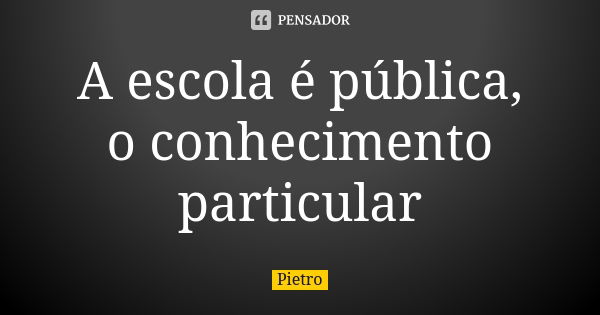 A escola é pública, o conhecimento particular... Frase de Pietro.