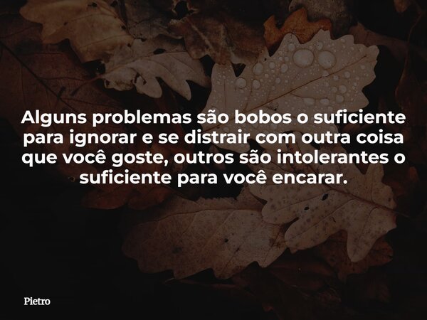 Alguns problemas são bobos o suficiente para ignorar e se distrair com outra coisa que você goste, outros são intolerantes o suficiente para você encarar.... Frase de Pietro.