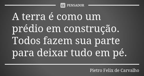 A terra é como um prédio em construção. Todos fazem sua parte para deixar tudo em pé.... Frase de Pietro Felix de Carvalho.