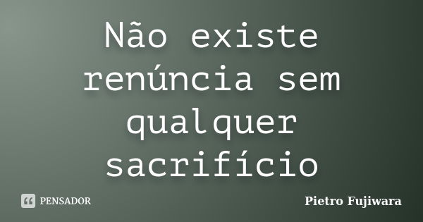 Não existe renúncia sem qualquer sacrifício... Frase de Pietro Fujiwara.