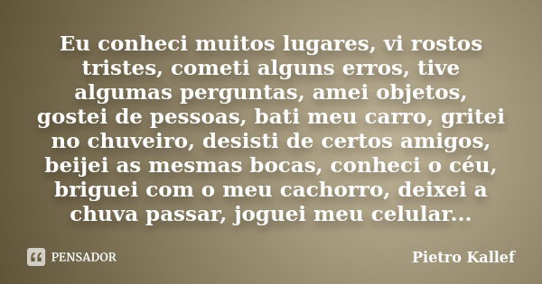 Eu conheci muitos lugares, vi rostos tristes, cometi alguns erros, tive algumas perguntas, amei objetos, gostei de pessoas, bati meu carro, gritei no chuveiro, ... Frase de Pietro Kallef.