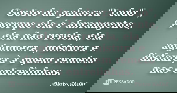 Gosto da palavra "tudo", porque ela é abrangente, ela não revela, ela aglomera, mistura e disfarça à quem remeto nas entrelinhas.... Frase de Pietro Kallef.