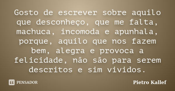 Gosto de escrever sobre aquilo que desconheço, que me falta, machuca, incomoda e apunhala, porque, aquilo que nos fazem bem, alegra e provoca a felicidade, não ... Frase de Pietro Kallef.