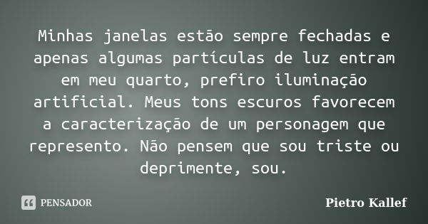 Minhas janelas estão sempre fechadas e apenas algumas partículas de luz entram em meu quarto, prefiro iluminação artificial. Meus tons escuros favorecem a carac... Frase de Pietro Kallef.