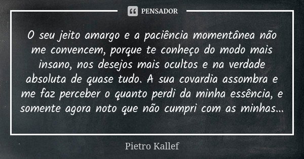 O seu jeito amargo e a paciência momentânea não me convencem, porque te conheço do modo mais insano, nos desejos mais ocultos e na verdade absoluta de quase tud... Frase de Pietro Kallef.