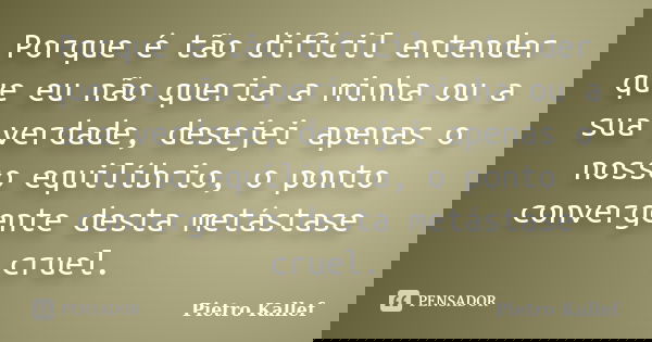 Porque é tão difícil entender que eu não queria a minha ou a sua verdade, desejei apenas o nosso equilíbrio, o ponto convergente desta metástase cruel.... Frase de Pietro Kallef.
