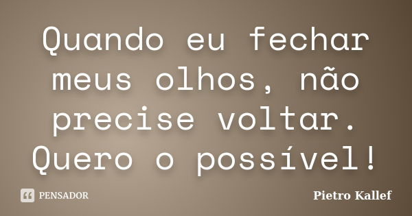 Quando eu fechar meus olhos, não precise voltar. Quero o possível!... Frase de Pietro Kallef.