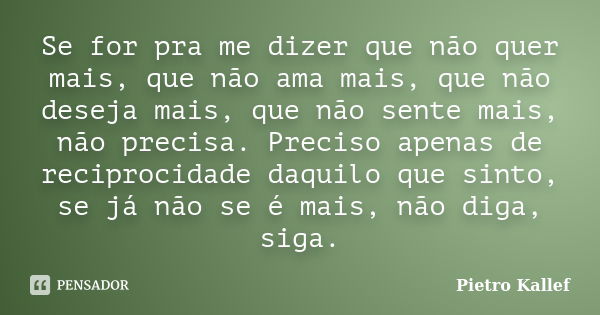 Se for pra me dizer que não quer mais, que não ama mais, que não deseja mais, que não sente mais, não precisa. Preciso apenas de reciprocidade daquilo que sinto... Frase de Pietro Kallef.