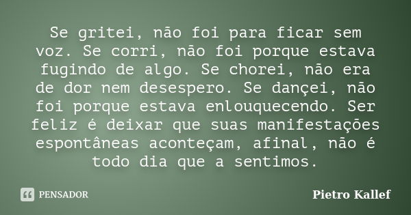 Se gritei, não foi para ficar sem voz. Se corri, não foi porque estava fugindo de algo. Se chorei, não era de dor nem desespero. Se dançei, não foi porque estav... Frase de Pietro Kallef.