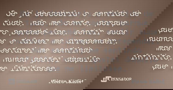Se já descobriu o sentido de tudo, não me conte, porque quero percebê-las, sentir suas nuances e talvez me arrepender, mas estarei me sentindo infinito, nunca g... Frase de Pietro Kallef.