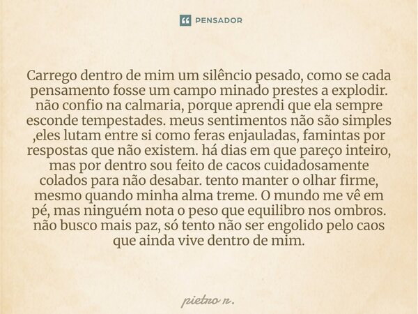 Carrego dentro de mim um silêncio pesado, como se cada pensamento fosse um campo minado prestes a explodir. não confio na calmaria, porque aprendi que ela semp... Frase de pietro r..