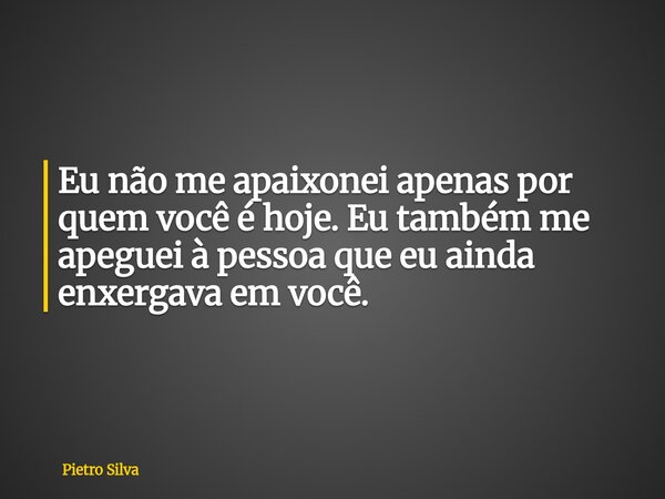 Eu não me apaixonei apenas por quem você é hoje. Eu também me apeguei à pessoa que eu ainda enxergava em você.... Frase de Pietro Silva.