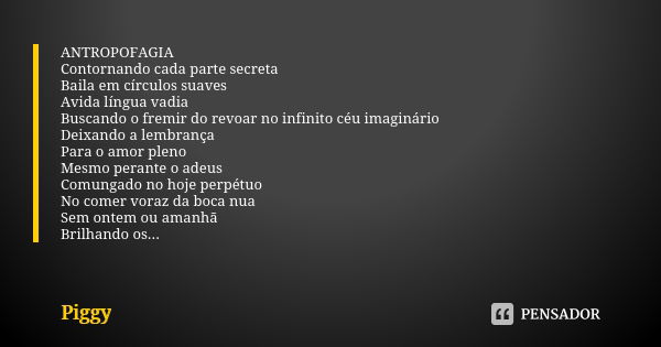 ⁠ANTROPOFAGIA
Contornando cada parte secreta
Baila em círculos suaves
Avida língua vadia
Buscando o fremir do revoar no infinito céu imaginário
Deixando a lembr... Frase de Piggy.