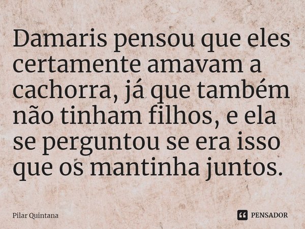 ⁠Damaris pensou que eles certamente amavam a cachorra, já que também não tinham filhos, e ela se perguntou se era isso que os mantinha juntos.... Frase de Pilar Quintana.