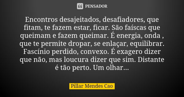 Encontros desajeitados, desafiadores, que fitam, te fazem estar, ficar. São faíscas que queimam e fazem queimar. É energia, onda , que te permite dropar, se enl... Frase de Pillar Mendes Cao.