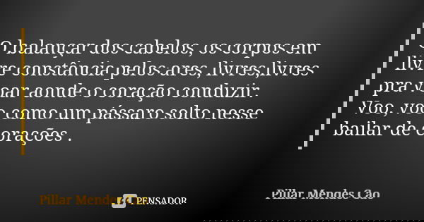 O balançar dos cabelos, os corpos em livre constância pelos ares, livres,livres pra voar aonde o coração conduzir. Voo, voo como um pássaro solto nesse bailar d... Frase de Pillar Mendes Cao.