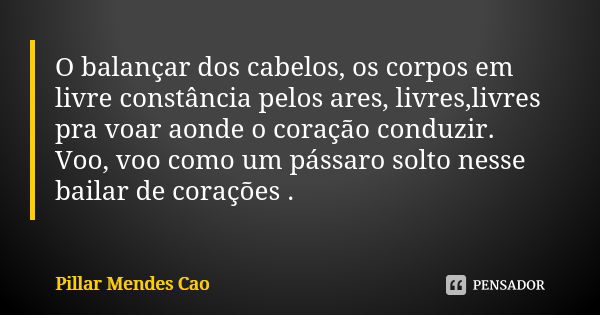 O balançar dos cabelos, os corpos em livre constância pelos ares, livres,livres pra voar aonde o coração conduzir. Voo, voo como um pássaro solto nesse bailar d... Frase de Pillar Mendes Cao.