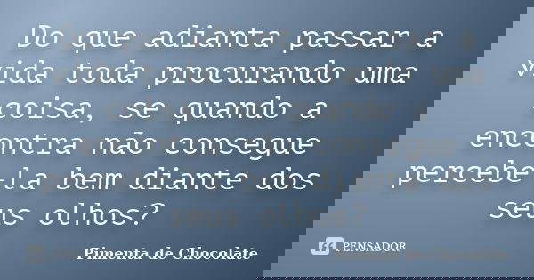 Do que adianta passar a vida toda procurando uma coisa, se quando a encontra não consegue percebe-la bem diante dos seus olhos?... Frase de Pimenta de Chocolate.